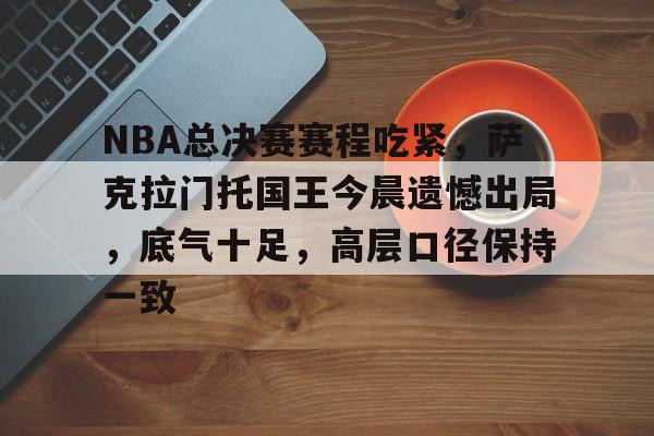 乐竞体育安卓-关于NBA总决赛赛程吃紧，萨克拉门托国王今晨遗憾出局，底气十足，高层口径保持一致的信息